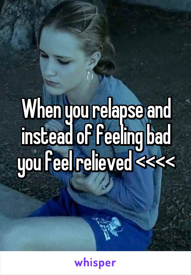 When you relapse and instead of feeling bad you feel relieved <<<<