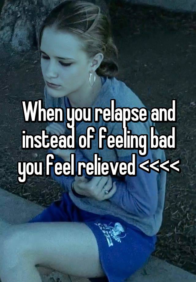 When you relapse and instead of feeling bad you feel relieved <<<<