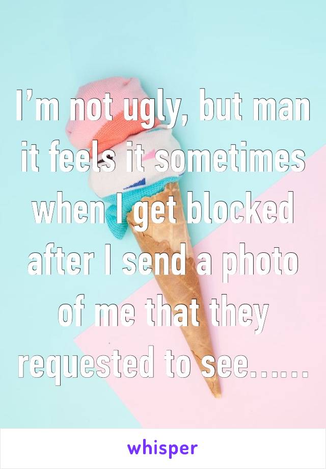 I’m not ugly, but man it feels it sometimes when I get blocked after I send a photo of me that they requested to see……