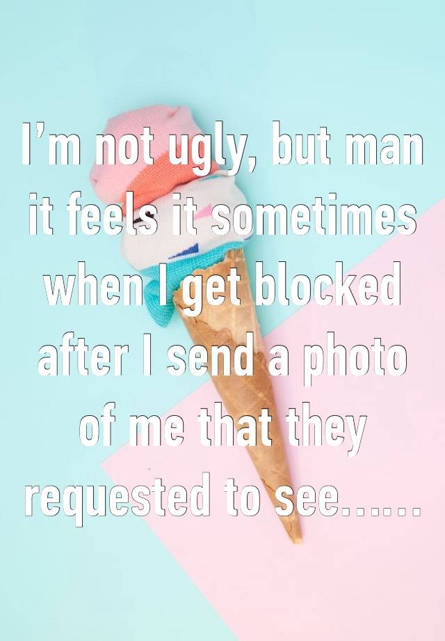 I’m not ugly, but man it feels it sometimes when I get blocked after I send a photo of me that they requested to see……