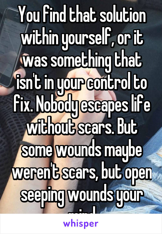 You find that solution within yourself, or it was something that isn't in your control to fix. Nobody escapes life without scars. But some wounds maybe weren't scars, but open seeping wounds your mind