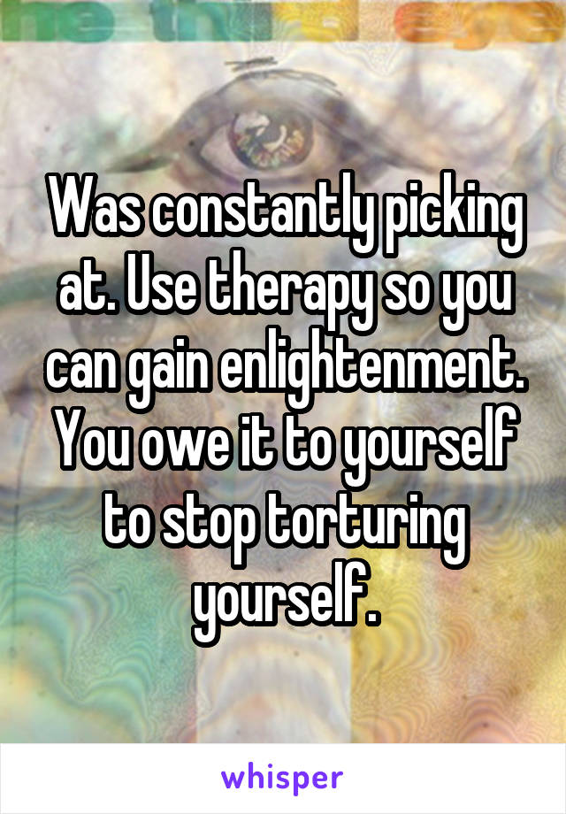 Was constantly picking at. Use therapy so you can gain enlightenment. You owe it to yourself to stop torturing yourself.