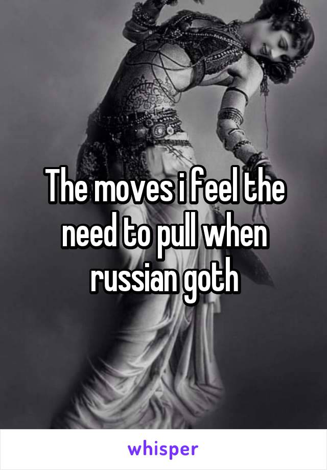 The moves i feel the need to pull when russian goth