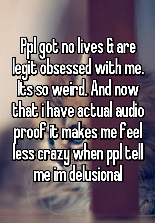 Ppl got no lives & are legit obsessed with me. Its so weird. And now that i have actual audio proof it makes me feel less crazy when ppl tell me im delusional