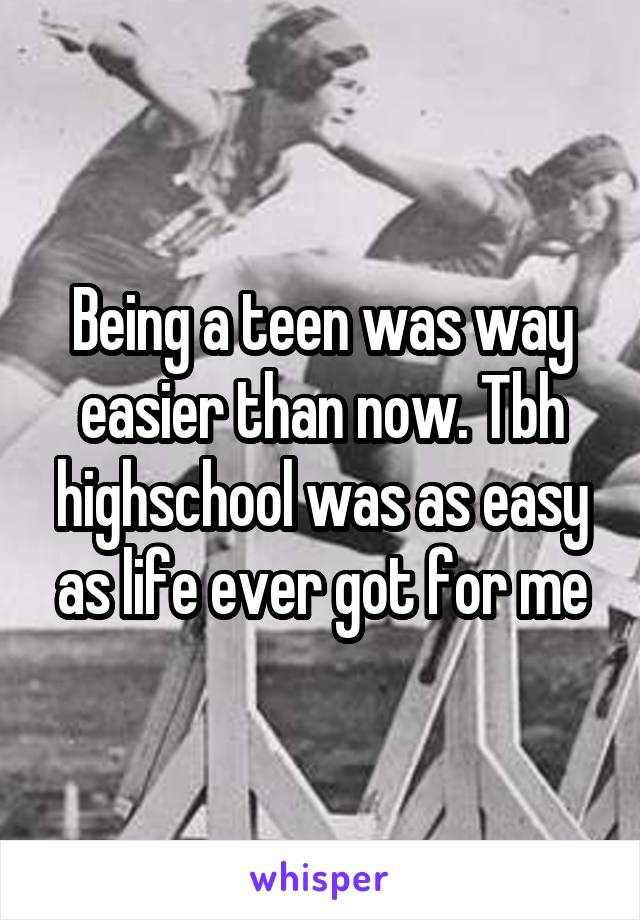 Being a teen was way easier than now. Tbh highschool was as easy as life ever got for me