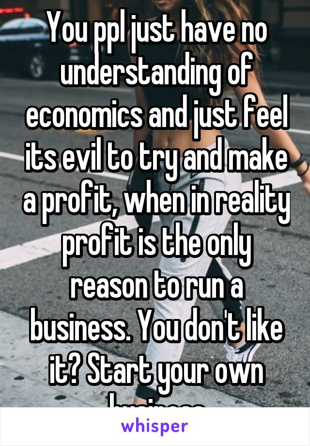 You ppl just have no understanding of economics and just feel its evil to try and make a profit, when in reality profit is the only reason to run a business. You don't like it? Start your own business