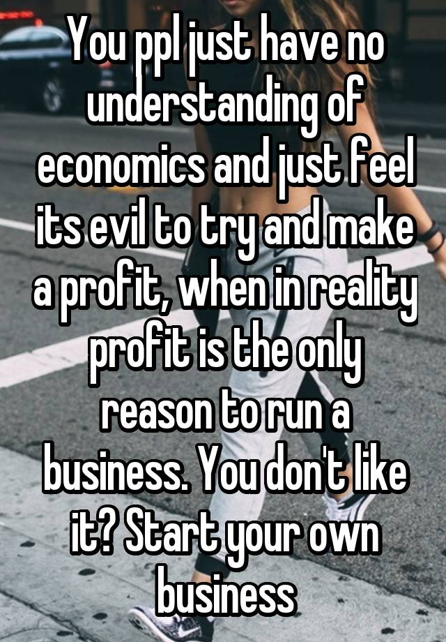 You ppl just have no understanding of economics and just feel its evil to try and make a profit, when in reality profit is the only reason to run a business. You don't like it? Start your own business