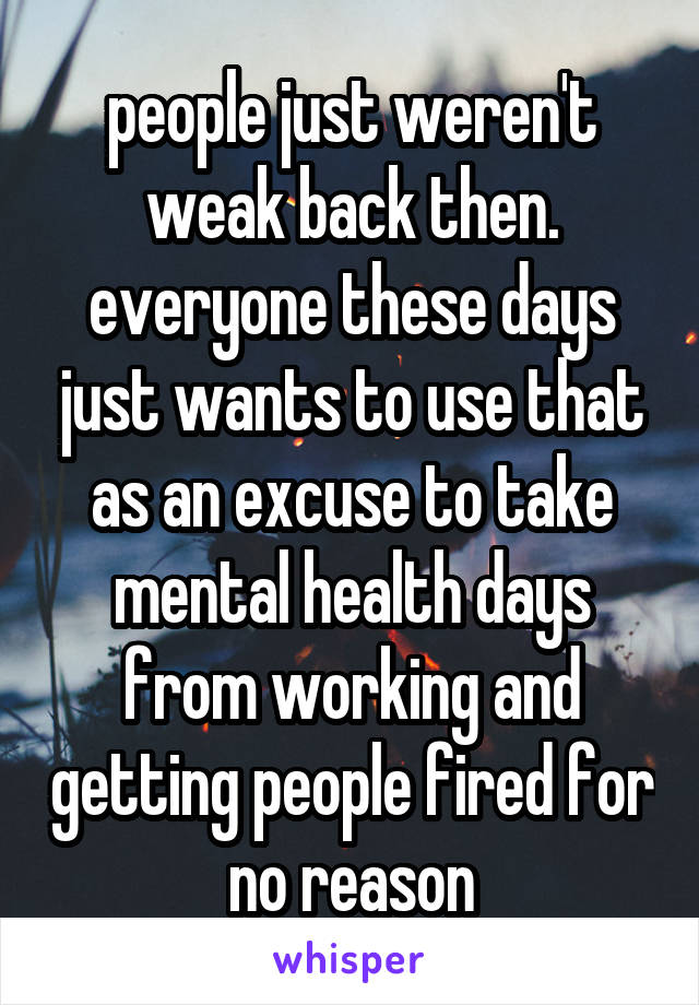 people just weren't weak back then. everyone these days just wants to use that as an excuse to take mental health days from working and getting people fired for no reason