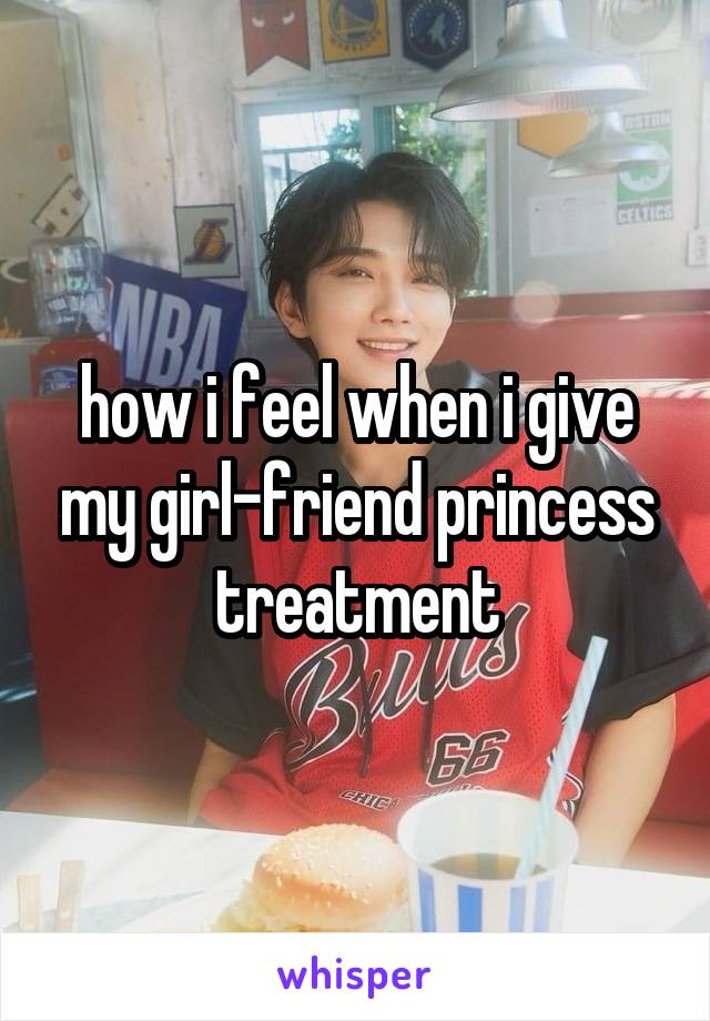 how i feel when i give my girl-friend princess treatment