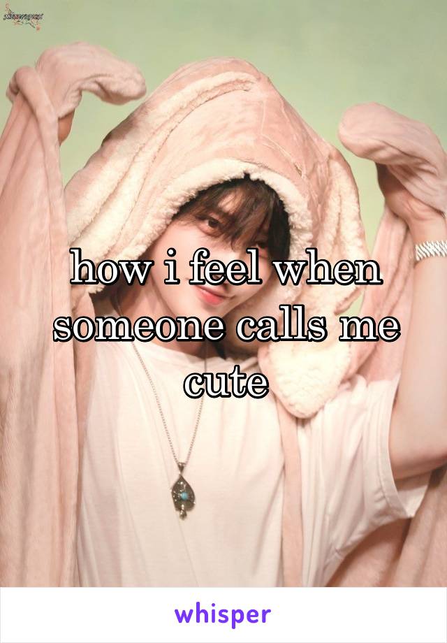 how i feel when someone calls me cute