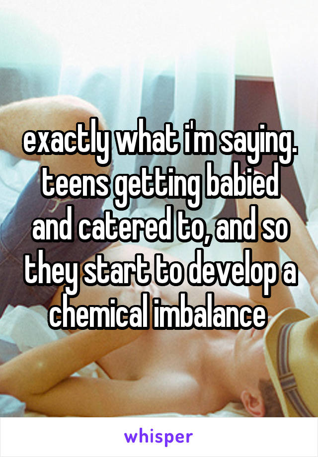 exactly what i'm saying. teens getting babied and catered to, and so they start to develop a chemical imbalance 