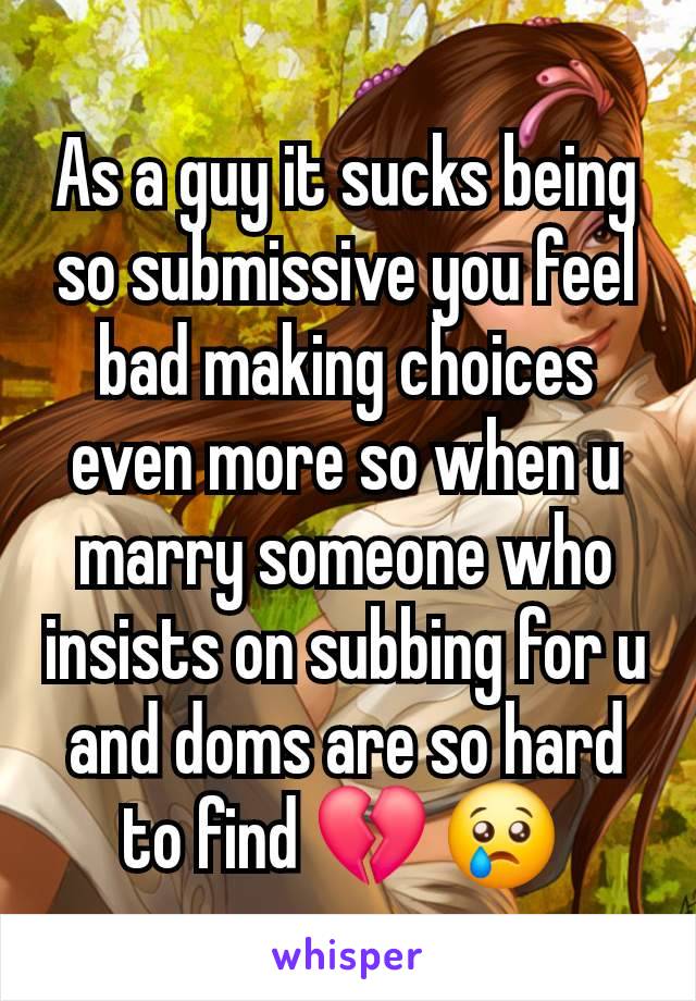 As a guy it sucks being so submissive you feel bad making choices even more so when u marry someone who insists on subbing for u and doms are so hard to find 💔 😢 