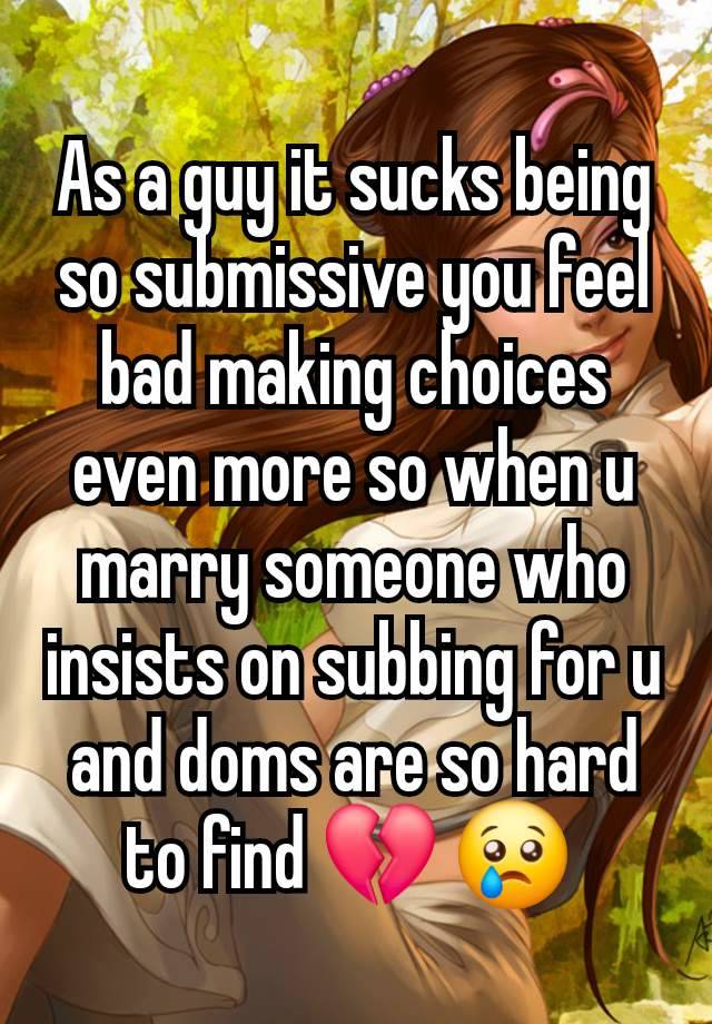 As a guy it sucks being so submissive you feel bad making choices even more so when u marry someone who insists on subbing for u and doms are so hard to find 💔 😢 