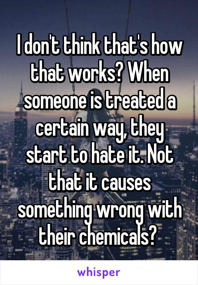 I don't think that's how that works? When someone is treated a certain way, they start to hate it. Not that it causes something wrong with their chemicals? 