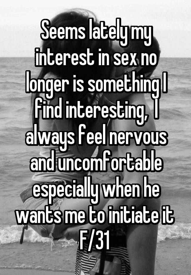 Seems lately my interest in sex no longer is something I find interesting,  I always feel nervous and uncomfortable especially when he wants me to initiate it 
F/31 