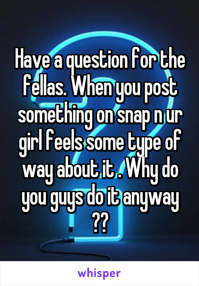 Have a question for the fellas. When you post something on snap n ur girl feels some type of way about it . Why do you guys do it anyway ??