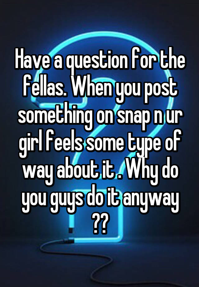 Have a question for the fellas. When you post something on snap n ur girl feels some type of way about it . Why do you guys do it anyway ??