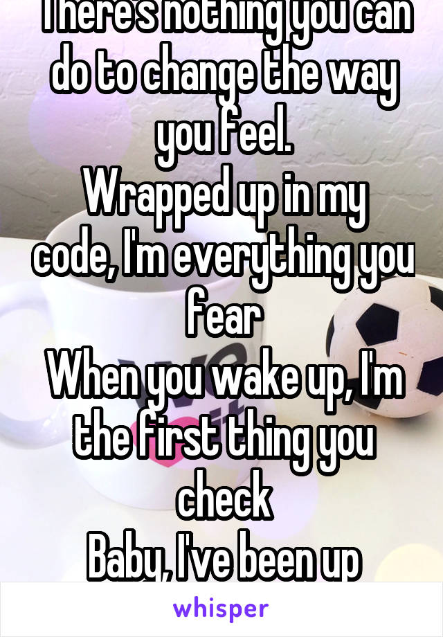 There's nothing you can do to change the way you feel.
Wrapped up in my code, I'm everything you fear
When you wake up, I'm the first thing you check
Baby, I've been up
No, I haven't slept...