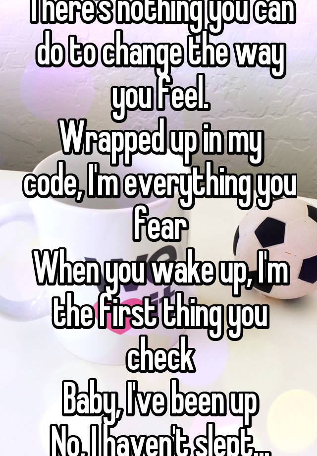 There's nothing you can do to change the way you feel.
Wrapped up in my code, I'm everything you fear
When you wake up, I'm the first thing you check
Baby, I've been up
No, I haven't slept...