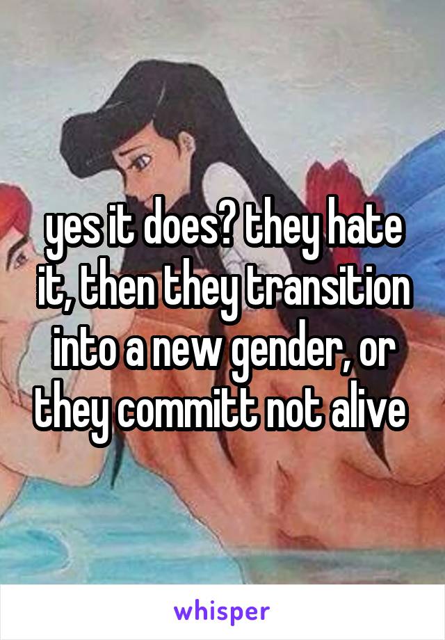 yes it does? they hate it, then they transition into a new gender, or they committ not alive 