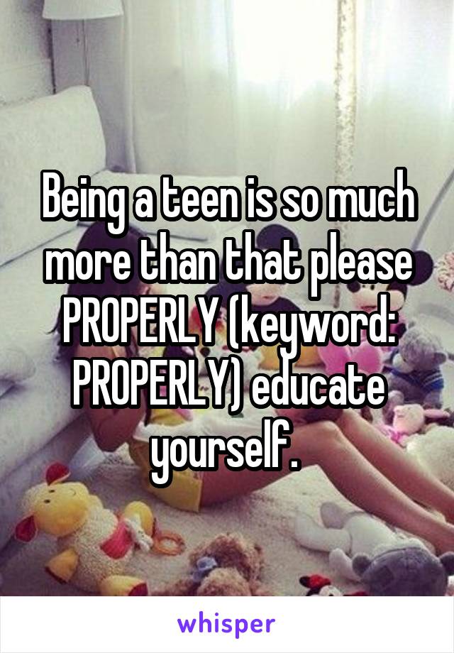 Being a teen is so much more than that please PROPERLY (keyword: PROPERLY) educate yourself. 