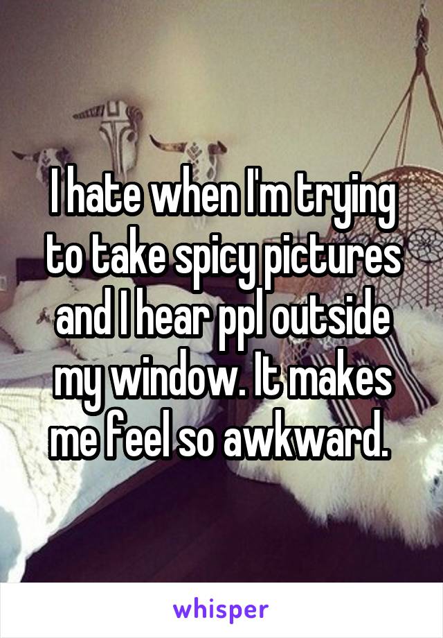 I hate when I'm trying to take spicy pictures and I hear ppl outside my window. It makes me feel so awkward. 