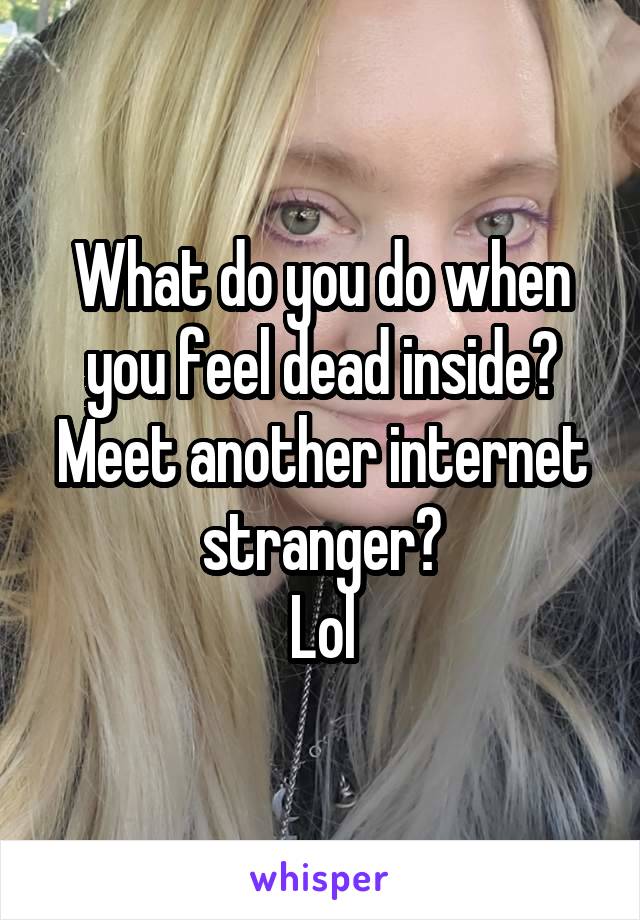 What do you do when you feel dead inside?
Meet another internet stranger?
Lol