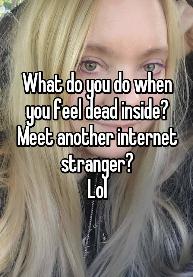 What do you do when you feel dead inside?
Meet another internet stranger?
Lol