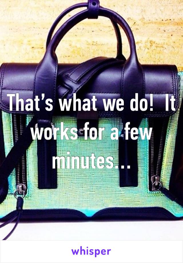 That’s what we do!  It works for a few minutes…