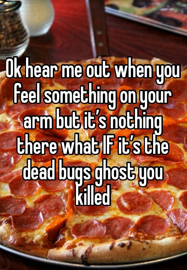 Ok hear me out when you feel something on your arm but it’s nothing there what IF it’s the dead bugs ghost you killed 