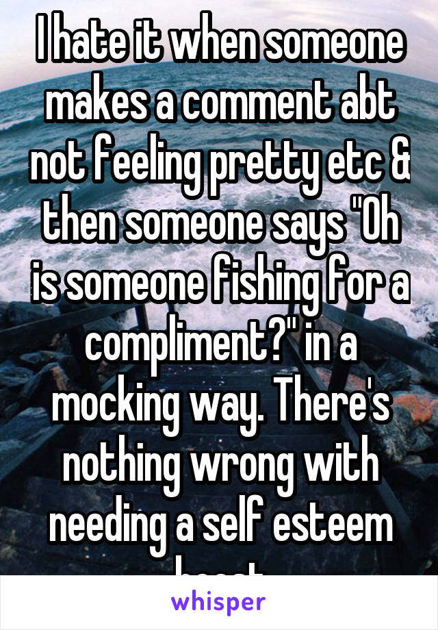 I hate it when someone makes a comment abt not feeling pretty etc & then someone says "Oh is someone fishing for a compliment?" in a mocking way. There's nothing wrong with needing a self esteem boost