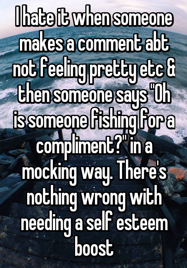 I hate it when someone makes a comment abt not feeling pretty etc & then someone says "Oh is someone fishing for a compliment?" in a mocking way. There's nothing wrong with needing a self esteem boost