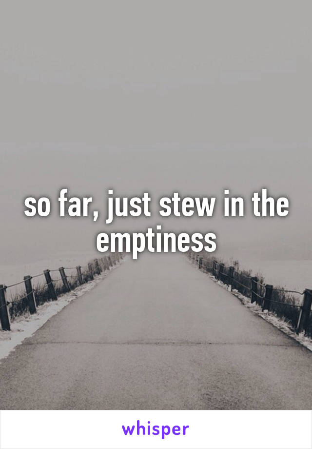 so far, just stew in the emptiness