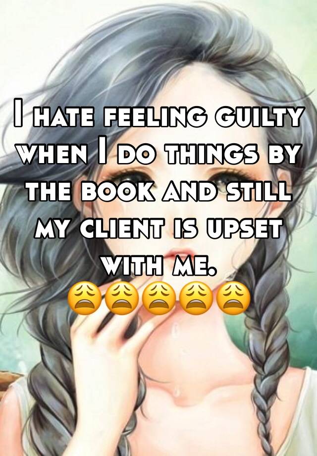 I hate feeling guilty when I do things by the book and still my client is upset with me. 
😩😩😩😩😩