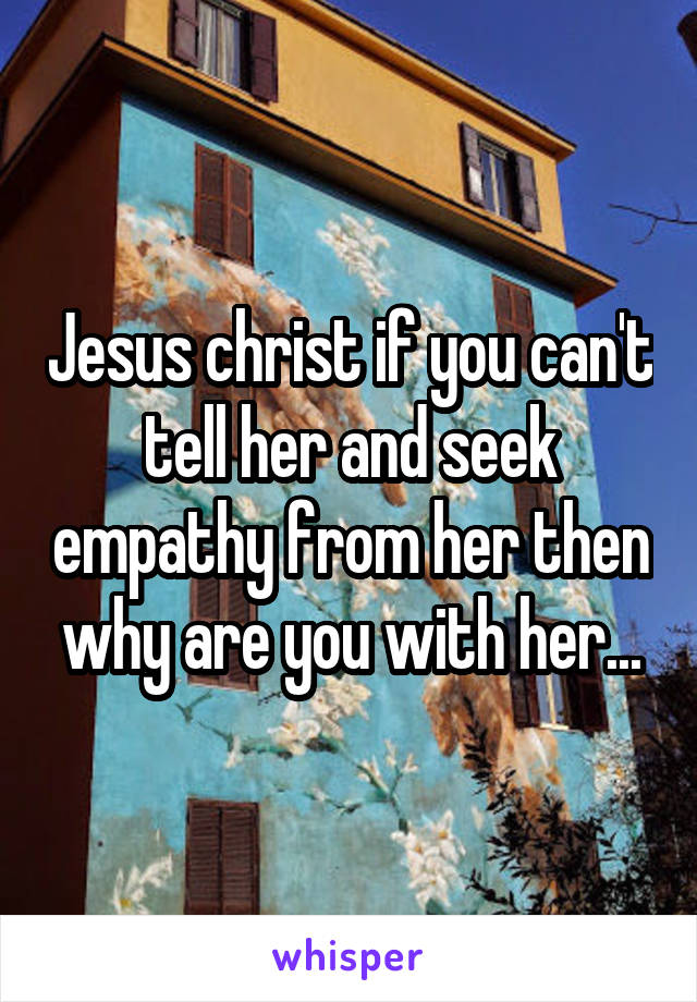 Jesus christ if you can't tell her and seek empathy from her then why are you with her...