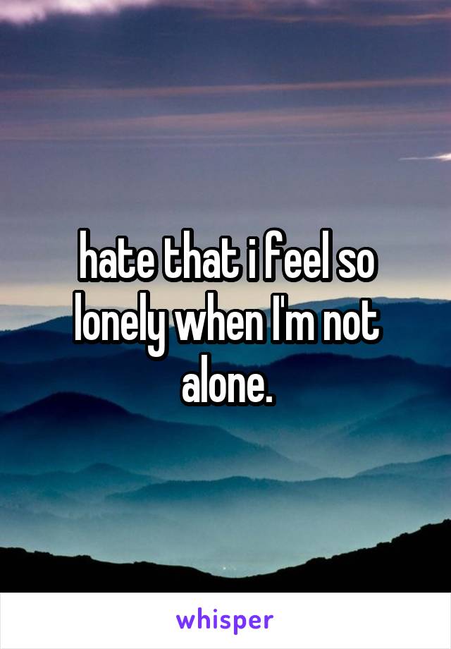 hate that i feel so lonely when I'm not alone.