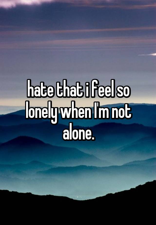 hate that i feel so lonely when I'm not alone.