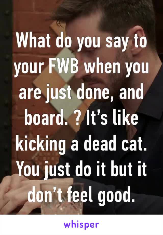 What do you say to your FWB when you are just done, and board. ? It’s like kicking a dead cat. You just do it but it don’t feel good. 