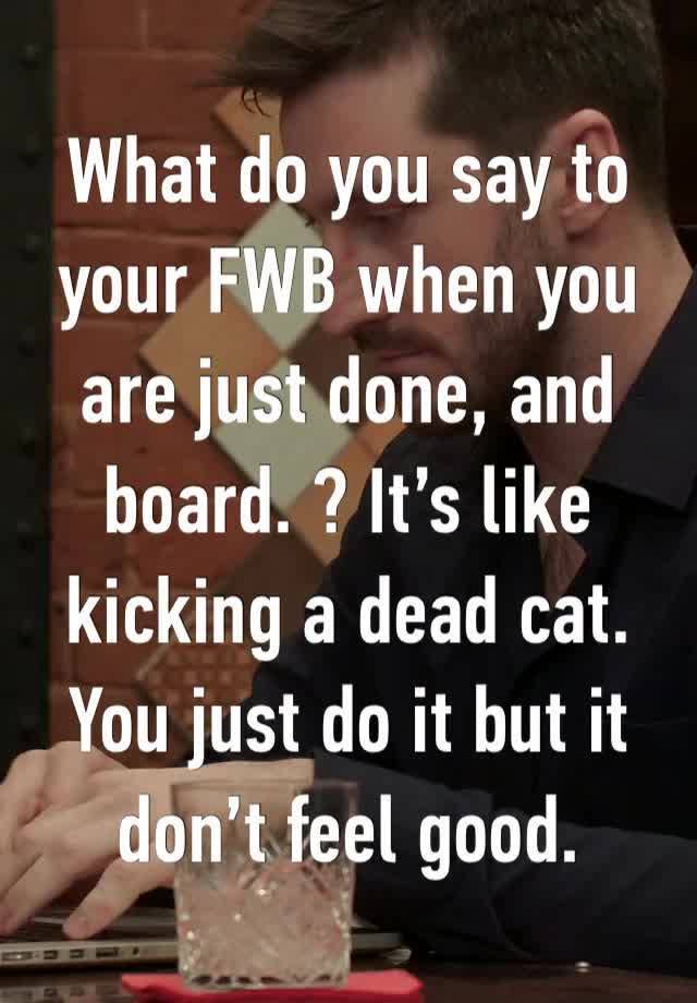 What do you say to your FWB when you are just done, and board. ? It’s like kicking a dead cat. You just do it but it don’t feel good. 