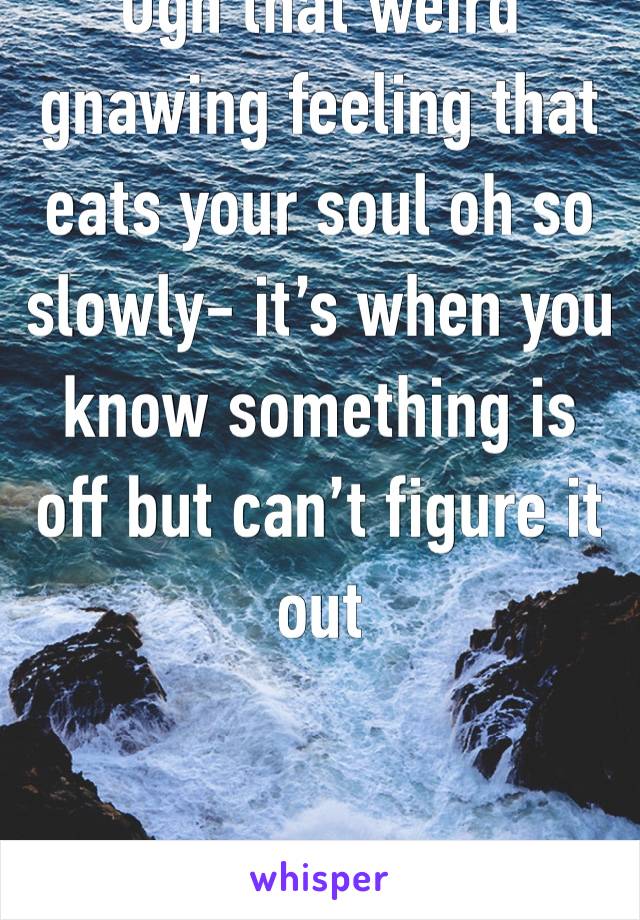 Ugh that weird gnawing feeling that eats your soul oh so slowly- it’s when you know something is off but can’t figure it out 