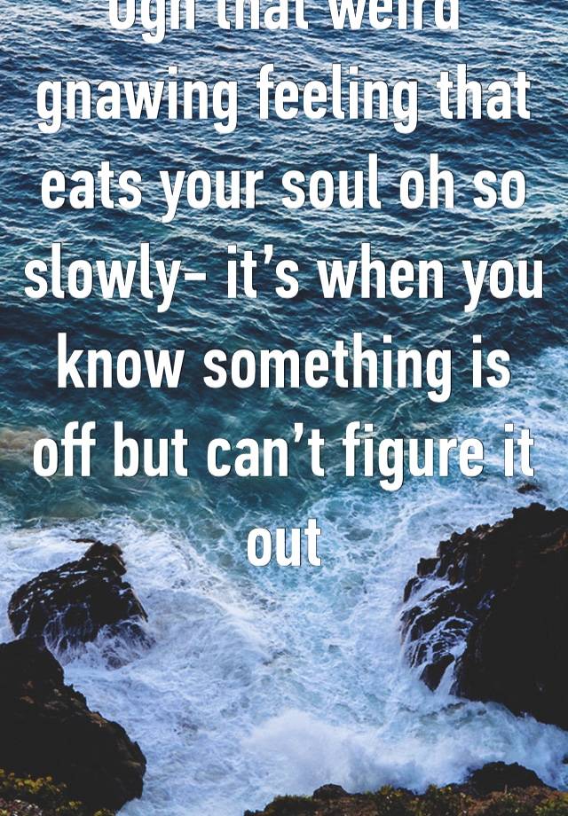 Ugh that weird gnawing feeling that eats your soul oh so slowly- it’s when you know something is off but can’t figure it out 