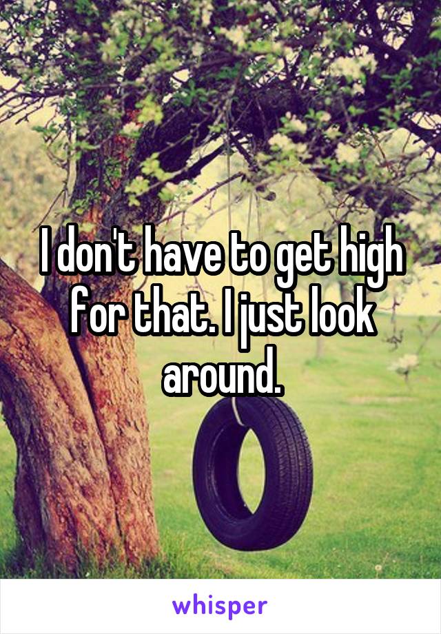 I don't have to get high for that. I just look around.