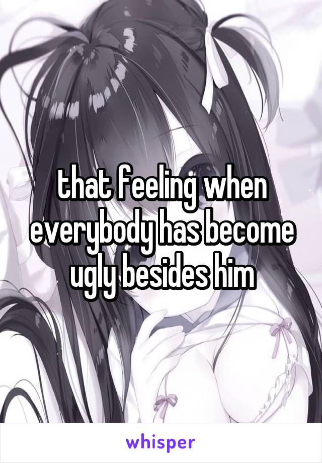 that feeling when everybody has become ugly besides him