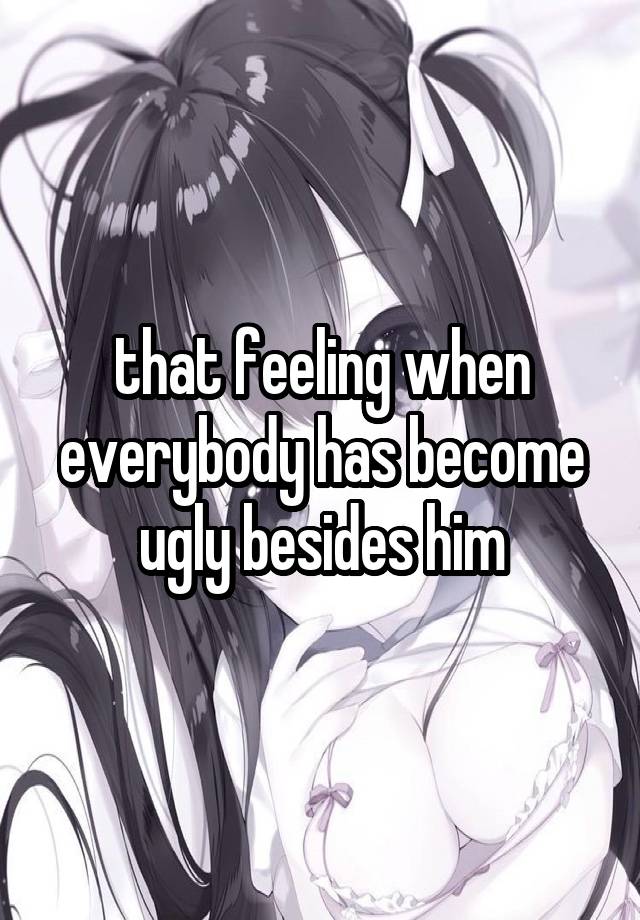 that feeling when everybody has become ugly besides him