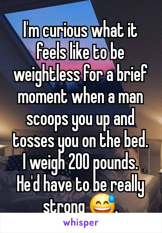 I'm curious what it feels like to be weightless for a brief moment when a man scoops you up and tosses you on the bed. I weigh 200 pounds. He'd have to be really strong 😅.