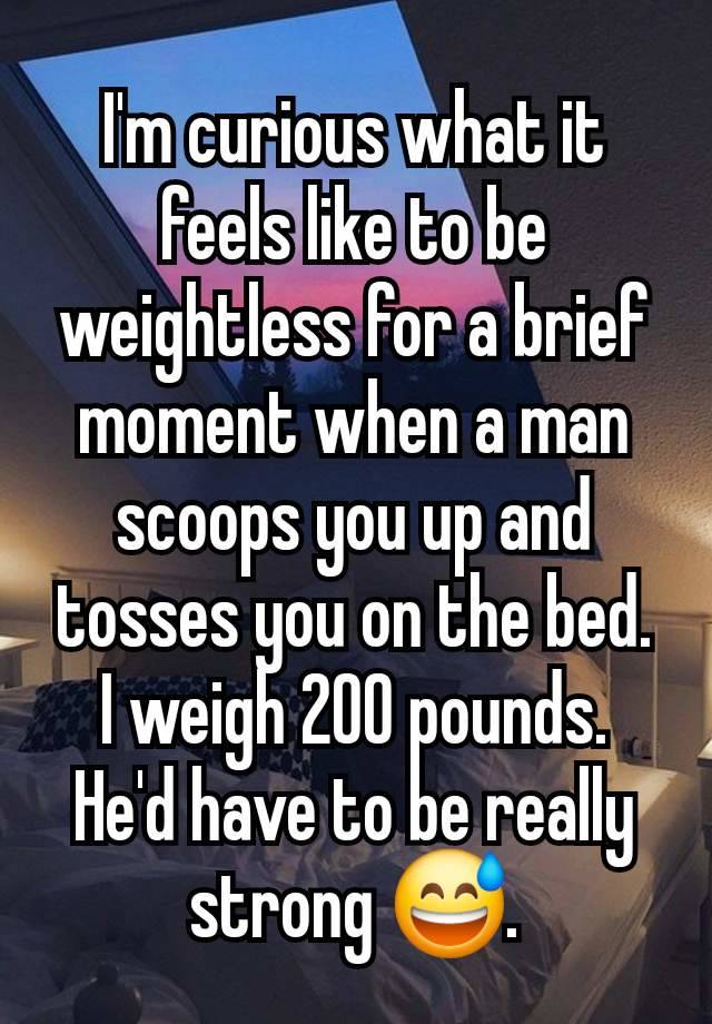 I'm curious what it feels like to be weightless for a brief moment when a man scoops you up and tosses you on the bed. I weigh 200 pounds. He'd have to be really strong 😅.