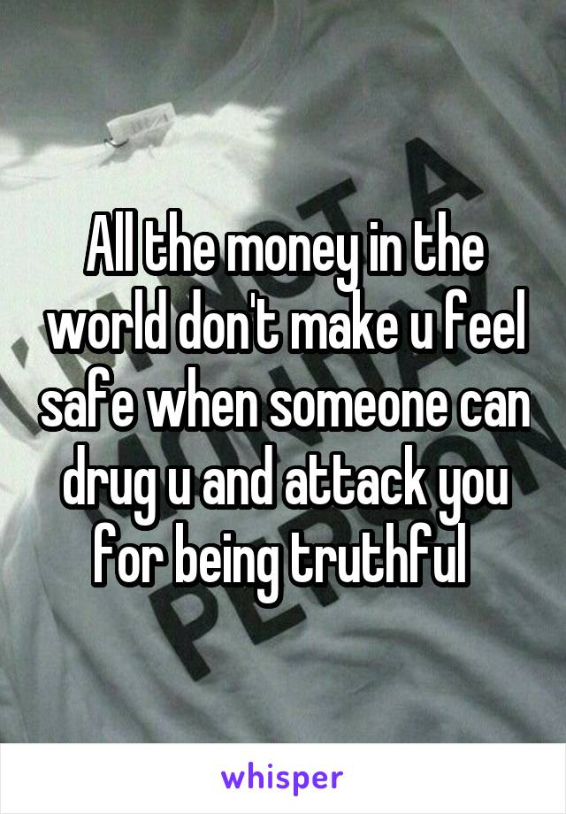 All the money in the world don't make u feel safe when someone can drug u and attack you for being truthful 