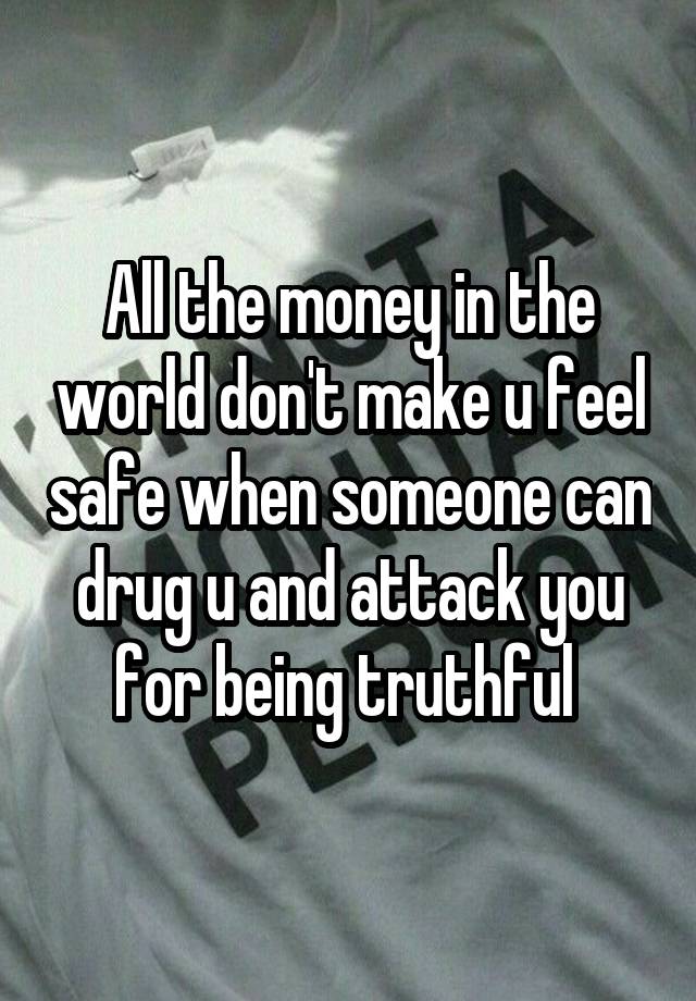 All the money in the world don't make u feel safe when someone can drug u and attack you for being truthful 