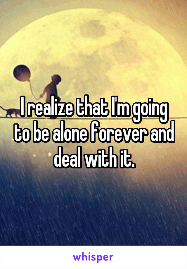 I realize that I'm going to be alone forever and deal with it.