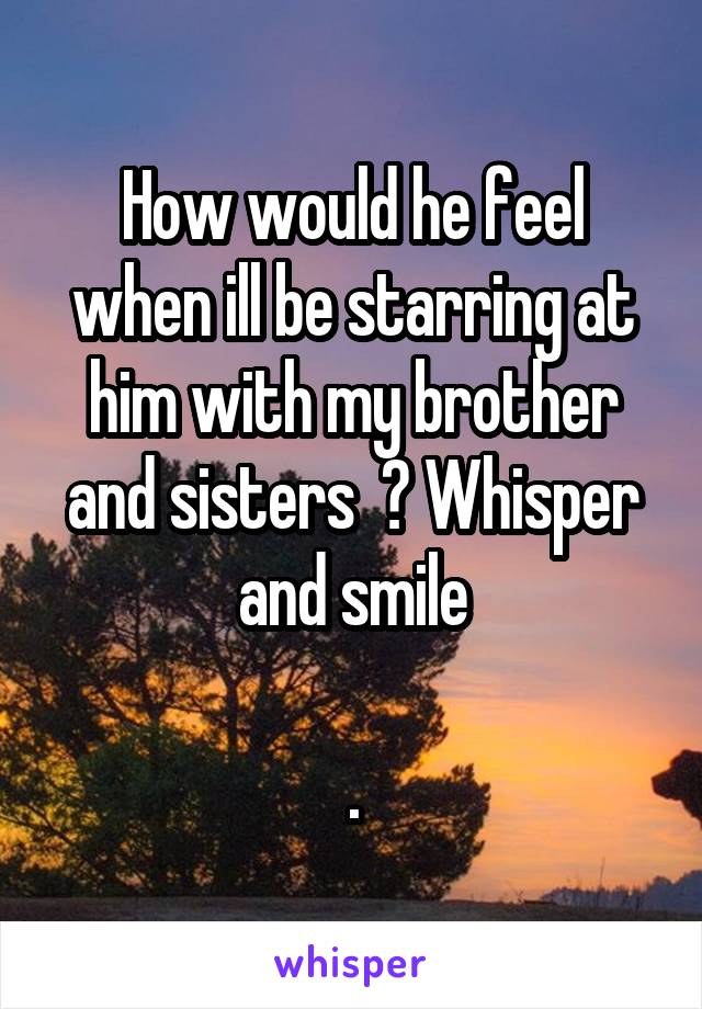 How would he feel when ill be starring at him with my brother and sisters  ? Whisper and smile

.